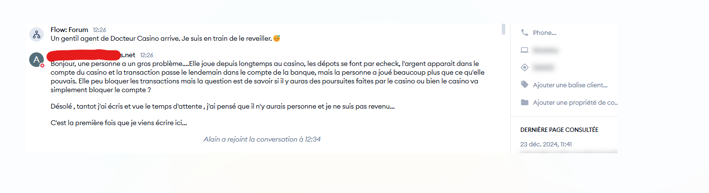 Un gentil agent de Docteur Casino arrive. Je suis en train de le réveiller. 😴 Flow : Forum - 12:25 Bonjour, une personne a un gros problème... Elle joue depuis longtemps au casino, les dépôts se font par e-check, l'argent apparaît dans le compte du casino et la transaction passe le lendemain dans le compte de la banque, mais la personne a joué beaucoup plus que ce qu'elle pouvait. Elle peut bloquer les transactions mais la question est de savoir s'il y aura des poursuites faites par le casino ou bien le casino va simplement bloquer le compte ? Désolé, tantôt j'ai écrit et vu le temps d'attente, j'ai pensé qu'il n'y aurait personne et je ne suis pas revenu... C'est la première fois que je viens écrire ici. Alain a rejoint la conversation à 12:34