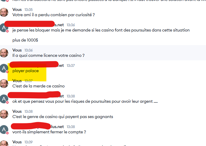 Voici le texte extrait de l'image, bien que partiellement lisible : Vous : Votre ami, il a perdu combien par curiosité ? Réponse : Je pense les bloquer, mais je me demande si les casinos font des poursuites dans cette situation. Plus de 1000 $. Vous : Il a quoi comme licence, votre casino ? Réponse : Player Palace. Vous : C’est de la merde, ce casino. Réponse : Ok, et que pensez-vous des risques de poursuites pour avoir leur argent ? Vous : C’est le genre de casino qui ne paye pas ses gagnants. Réponse : Vont-ils simplement fermer le compte ?